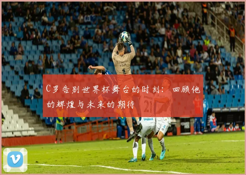 C罗告别世界杯舞台的时刻：回顾他的辉煌与未来的期待